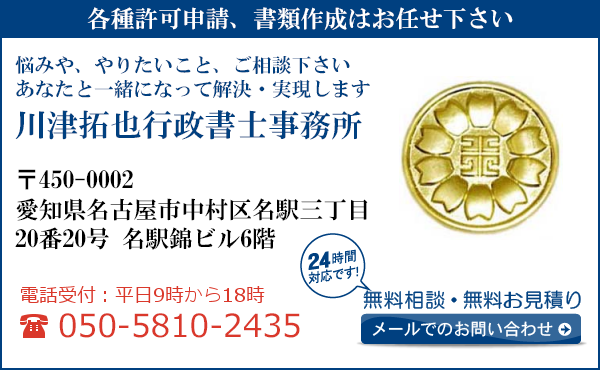 各種許可申請、書類作成はお任せ下さい
悩みや、やりたいこと、ご相談下さい
あなたと一緒になって解決・実現します
川津拓也行政書士事務所
〒450-0002
愛知県名古屋市中村区名駅三丁目
20番20号　名駅錦ビル６階
電話受付：平日９時から１８時まで
050-5810-2435
24時間対応です！
無料相談・無料お見積り
メールでのお問い合わせ