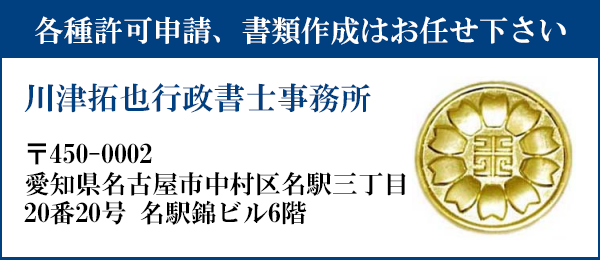 申請書類の作成はお任せ下さい
川津拓也行政書士事務所
〒450-0002
愛知県名古屋市中村区名駅三丁目20番20号　名駅錦ビル６階